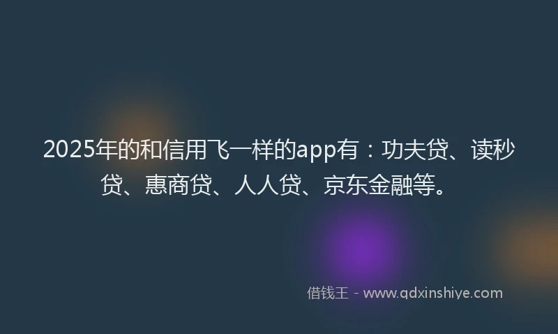 2025年的和信用飞一样的app有：功夫贷、读秒贷、惠商贷、人人贷、京东金融等。