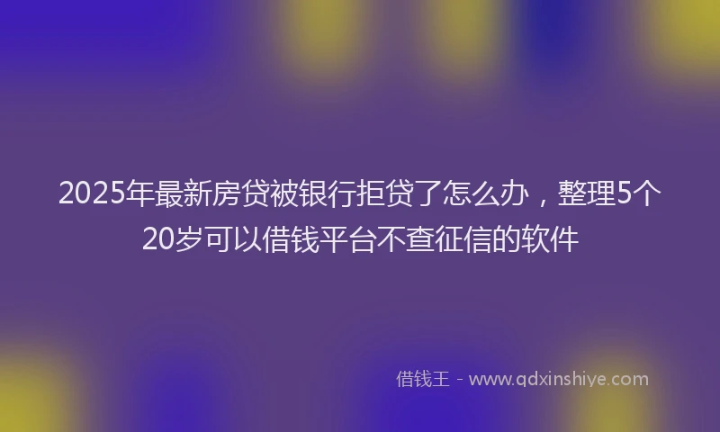 2025年最新房贷被银行拒贷了怎么办，整理5个20岁可以借钱平台不查征信的软件