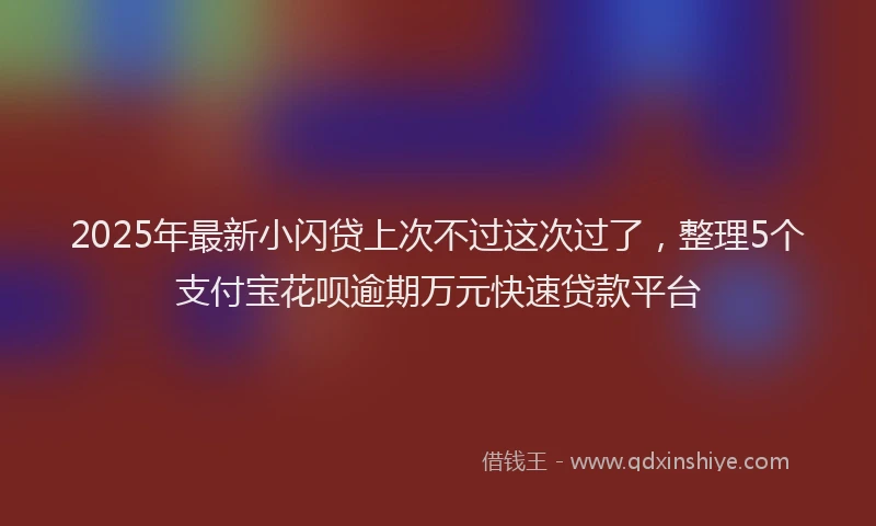2025年最新小闪贷上次不过这次过了，整理5个支付宝花呗逾期万元快速贷款平台