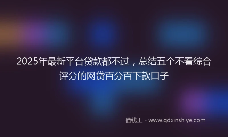 2025年最新平台贷款都不过，总结五个不看综合评分的网贷百分百下款口子