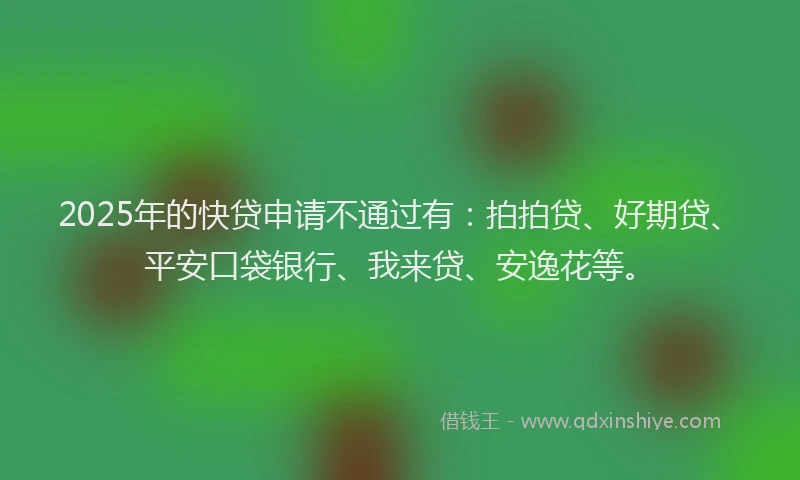 2025年的快贷申请不通过有：拍拍贷、好期贷、平安口袋银行、我来贷、安逸花等。