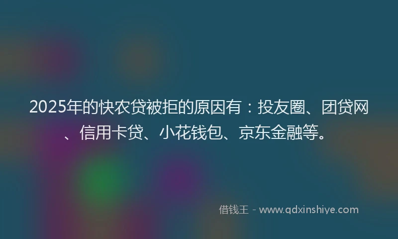 2025年的快农贷被拒的原因有：投友圈、团贷网、信用卡贷、小花钱包、京东金融等。