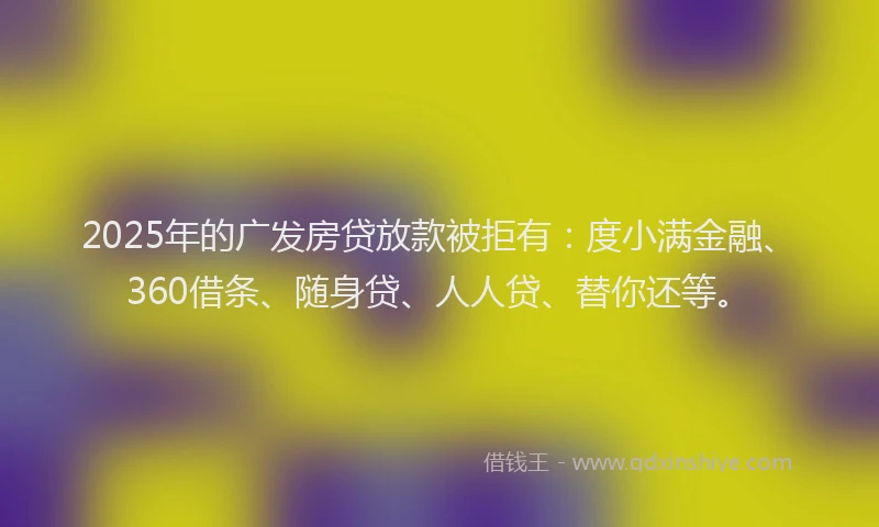 2025年的广发房贷放款被拒有：度小满金融、360借条、随身贷、人人贷、替你还等。