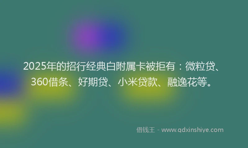 2025年的招行经典白附属卡被拒有：微粒贷、360借条、好期贷、小米贷款、融逸花等。