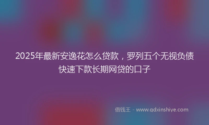 2025年最新安逸花怎么贷款，罗列五个无视负债快速下款长期网贷的口子
