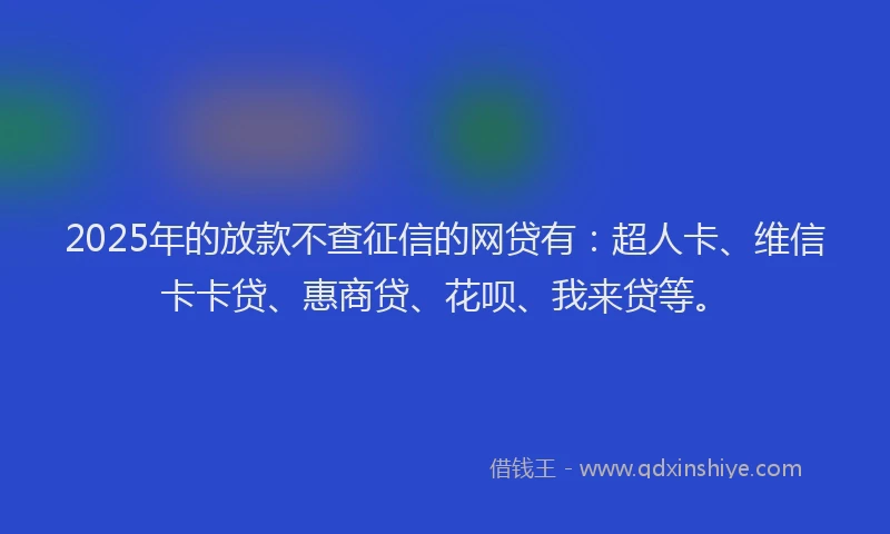 2025年的放款不查征信的网贷有：超人卡、维信卡卡贷、惠商贷、花呗、我来贷等。