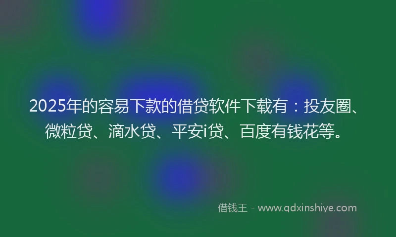 2025年的容易下款的借贷软件下载有：投友圈、微粒贷、滴水贷、平安i贷、百度有钱花等。