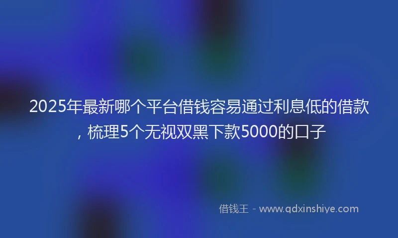 2025年最新哪个平台借钱容易通过利息低的借款，梳理5个无视双黑下款5000的口子