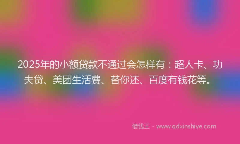 2025年的小额贷款不通过会怎样有：超人卡、功夫贷、美团生活费、替你还、百度有钱花等。