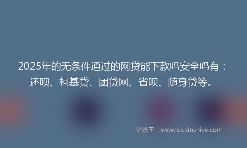 2025年的无条件通过的网贷能下款吗安全吗有：还呗、柯基贷、团贷网、省呗、随身贷等。