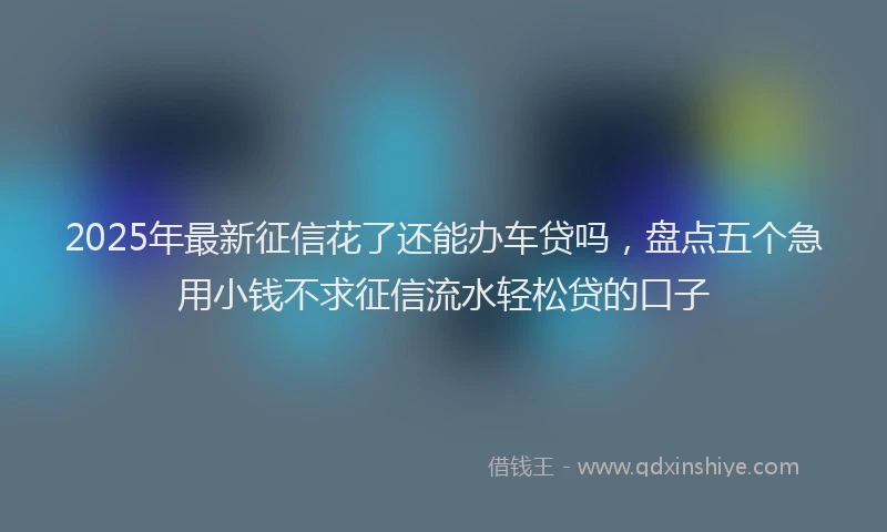 2025年最新征信花了还能办车贷吗，盘点五个急用小钱不求征信流水轻松贷的口子