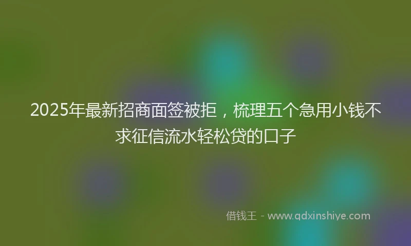 2025年最新招商面签被拒，梳理五个急用小钱不求征信流水轻松贷的口子