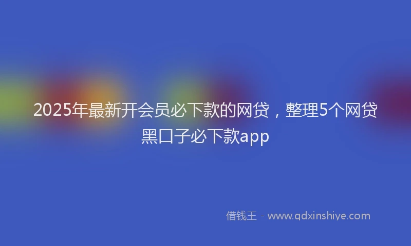 2025年最新开会员必下款的网贷，整理5个网贷黑口子必下款app