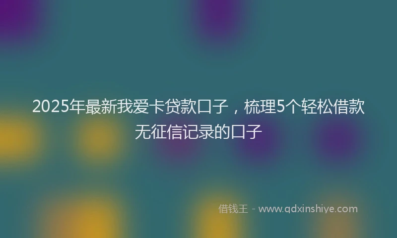 2025年最新我爱卡贷款口子，梳理5个轻松借款无征信记录的口子