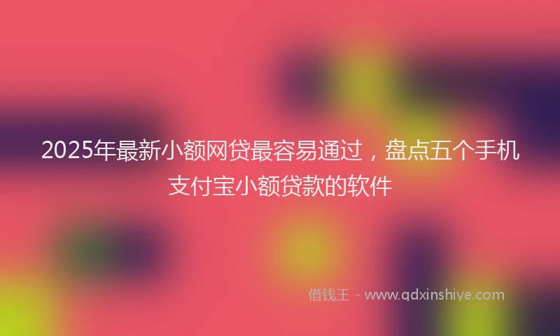 2025年最新小额网贷最容易通过，盘点五个手机支付宝小额贷款的软件