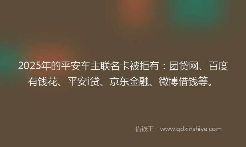 2025年的平安车主联名卡被拒有：团贷网、百度有钱花、平安i贷、京东金融、微博借钱等。