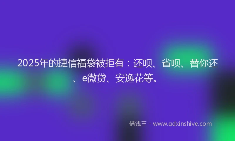 2025年的捷信福袋被拒有：还呗、省呗、替你还、e微贷、安逸花等。