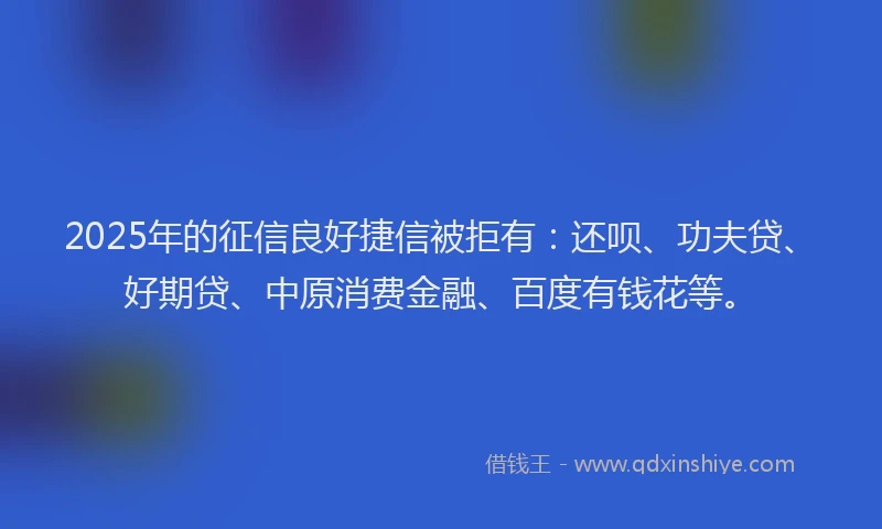 2025年的征信良好捷信被拒有：还呗、功夫贷、好期贷、中原消费金融、百度有钱花等。