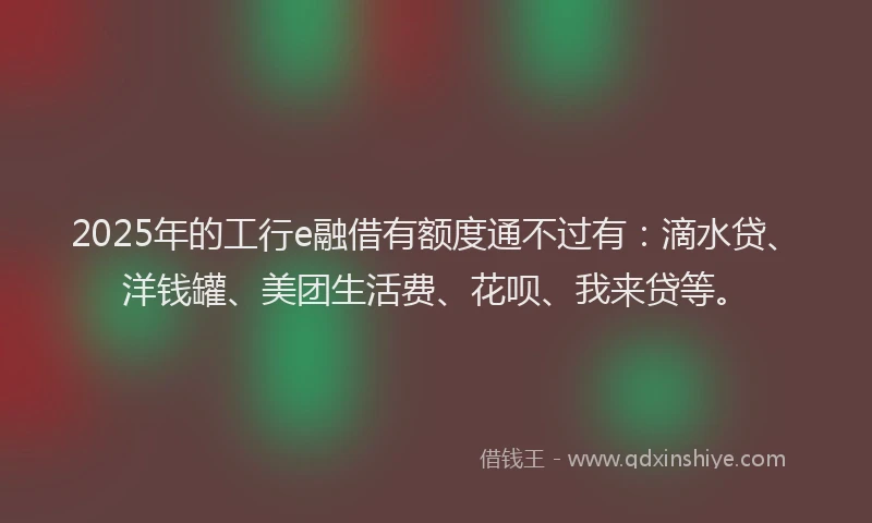 2025年的工行e融借有额度通不过有：滴水贷、洋钱罐、美团生活费、花呗、我来贷等。