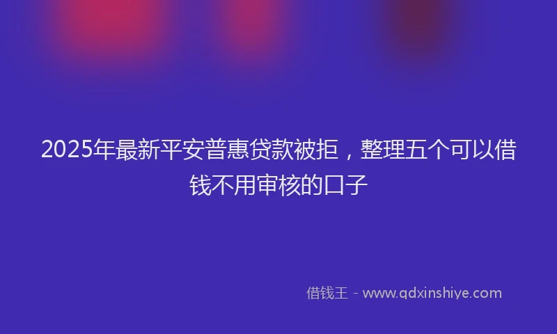 2025年最新平安普惠贷款被拒，整理五个可以借钱不用审核的口子