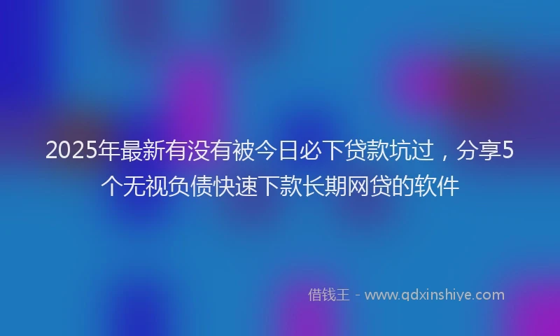 2025年最新有没有被今日必下贷款坑过，分享5个无视负债快速下款长期网贷的软件