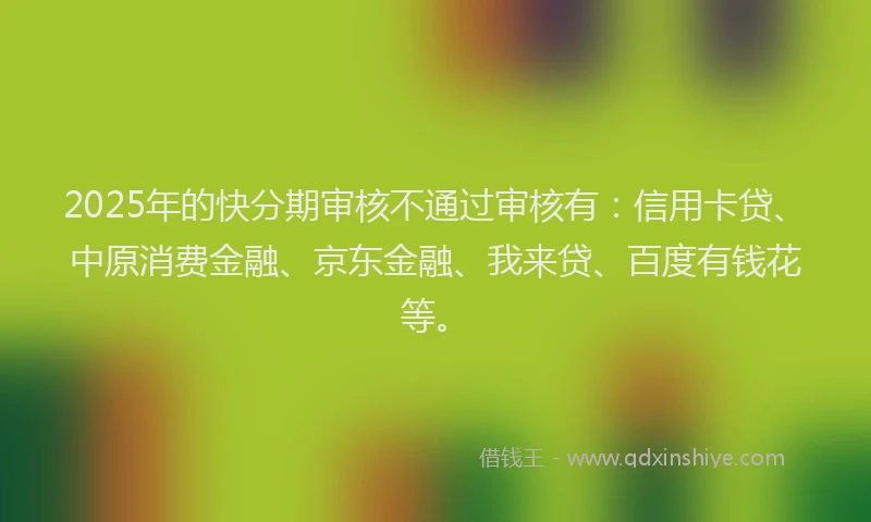 2025年的快分期审核不通过审核有：信用卡贷、中原消费金融、京东金融、我来贷、百度有钱花等。