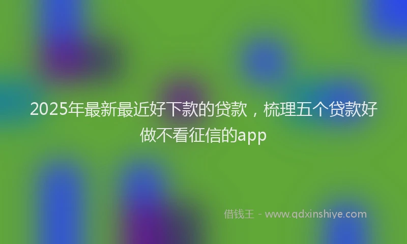 2025年最新最近好下款的贷款，梳理五个贷款好做不看征信的app