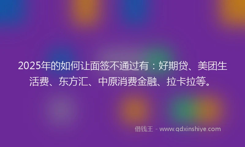 2025年的如何让面签不通过有：好期贷、美团生活费、东方汇、中原消费金融、拉卡拉等。