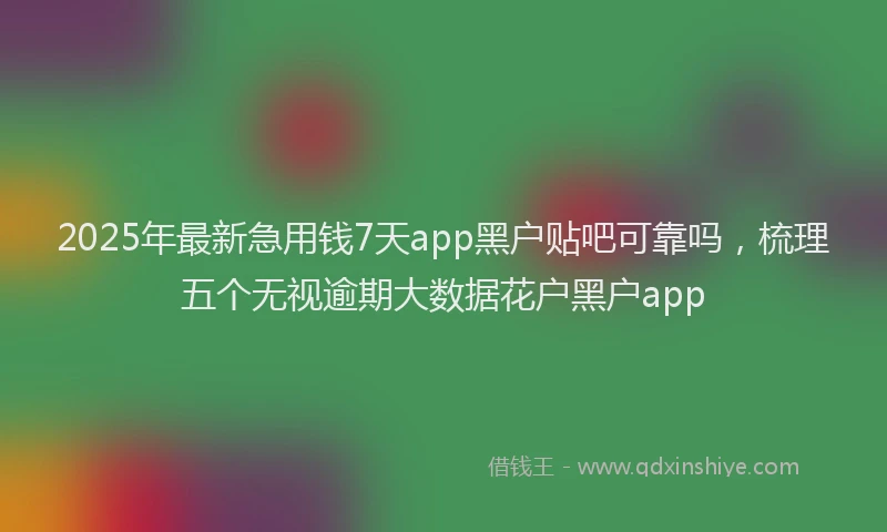 2025年最新急用钱7天app黑户贴吧可靠吗，梳理五个无视逾期大数据花户黑户app