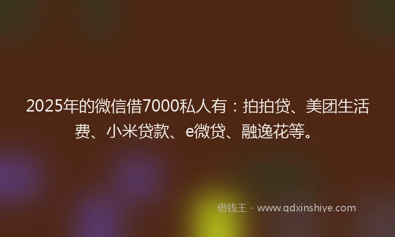 2025年的微信借7000私人有：拍拍贷、美团生活费、小米贷款、e微贷、融逸花等。