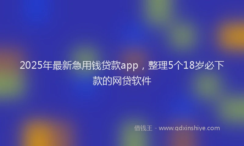2025年最新急用钱贷款app，整理5个18岁必下款的网贷软件