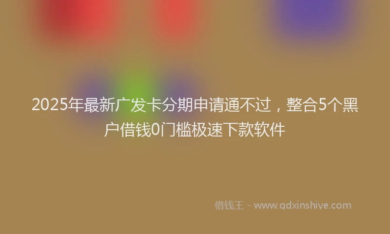 2025年最新广发卡分期申请通不过，整合5个黑户借钱0门槛极速下款软件
