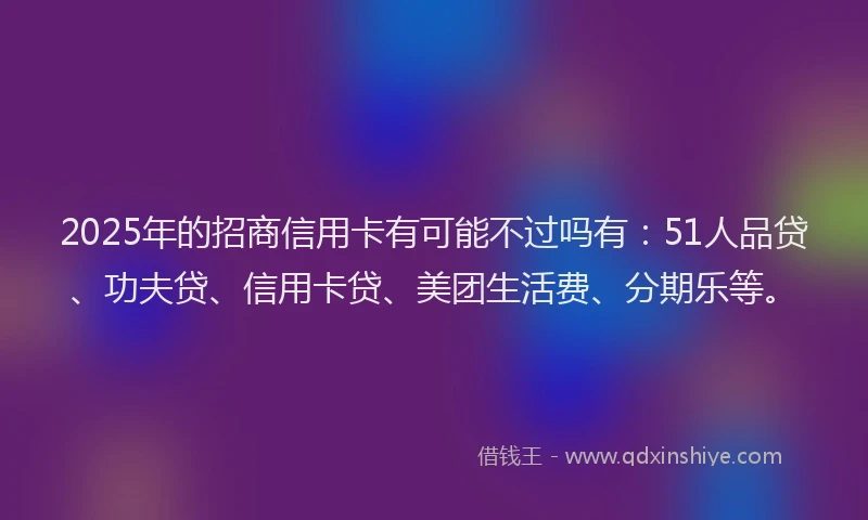 2025年的招商信用卡有可能不过吗有：51人品贷、功夫贷、信用卡贷、美团生活费、分期乐等。