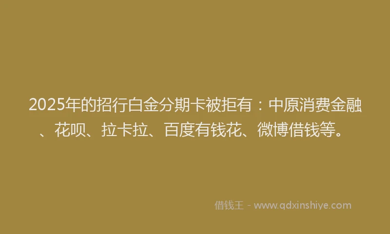 2025年的招行白金分期卡被拒有：中原消费金融、花呗、拉卡拉、百度有钱花、微博借钱等。
