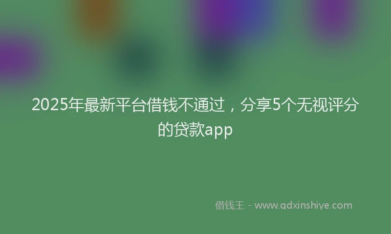 2025年最新平台借钱不通过，分享5个无视评分的贷款app