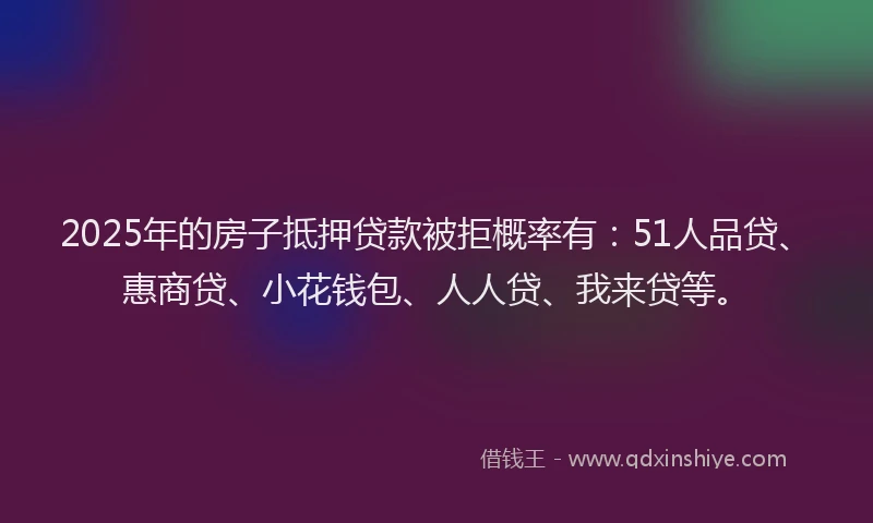 2025年的房子抵押贷款被拒概率有：51人品贷、惠商贷、小花钱包、人人贷、我来贷等。