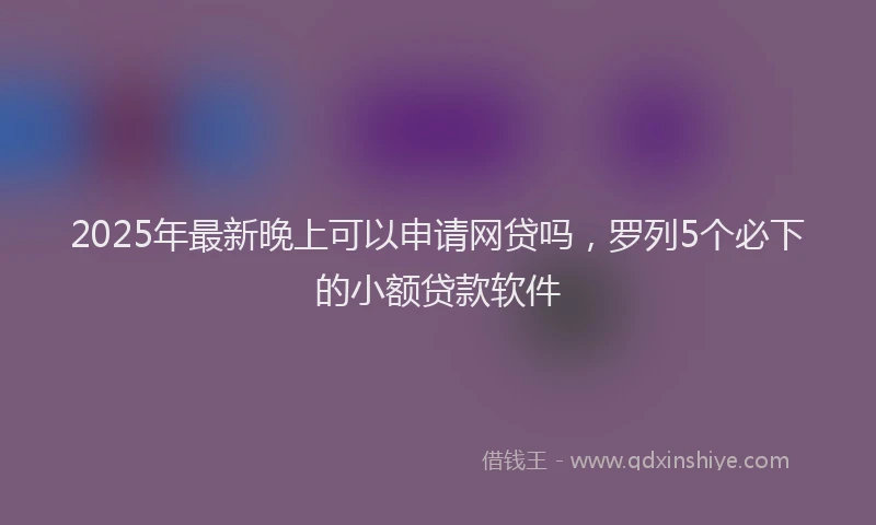 2025年最新晚上可以申请网贷吗，罗列5个必下的小额贷款软件