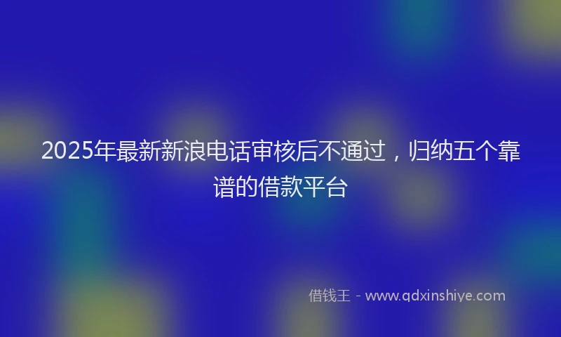 2025年最新新浪电话审核后不通过，归纳五个靠谱的借款平台
