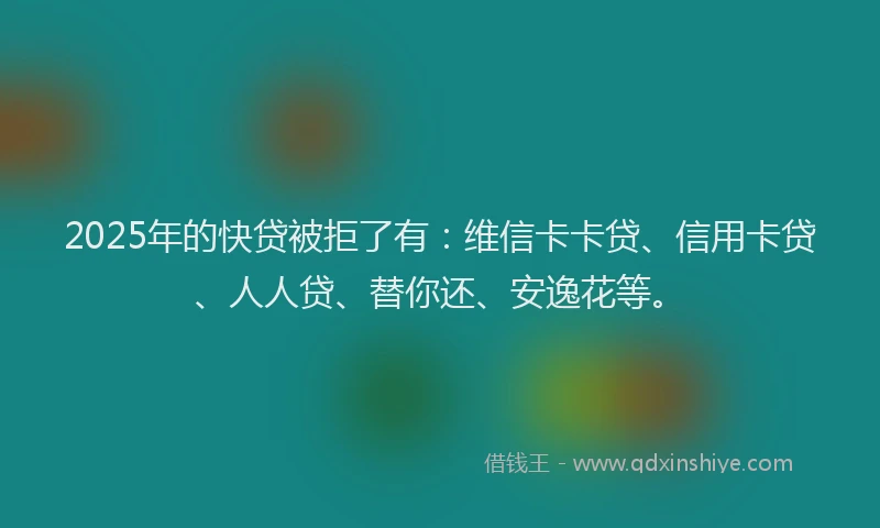 2025年的快贷被拒了有：维信卡卡贷、信用卡贷、人人贷、替你还、安逸花等。