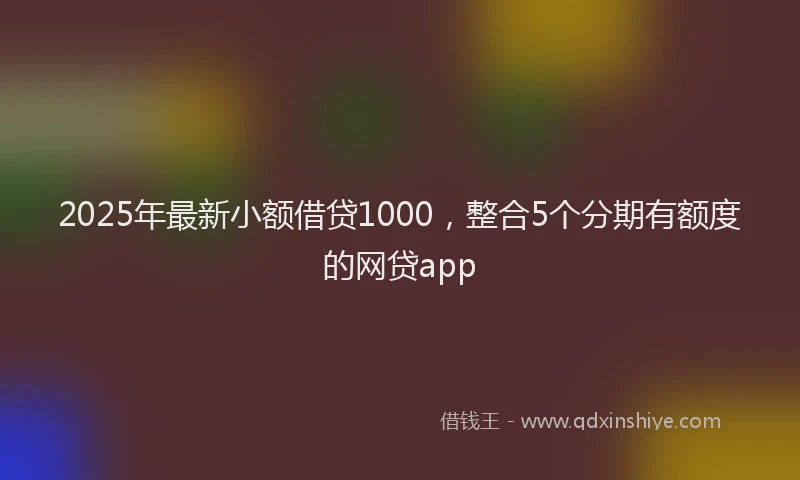 2025年最新小额借贷1000，整合5个分期有额度的网贷app