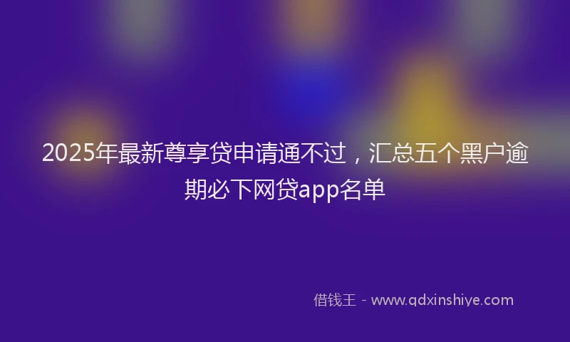 2025年最新尊享贷申请通不过，汇总五个黑户逾期必下网贷app名单