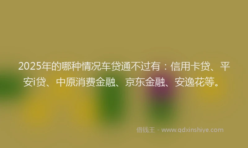 2025年的哪种情况车贷通不过有：信用卡贷、平安i贷、中原消费金融、京东金融、安逸花等。