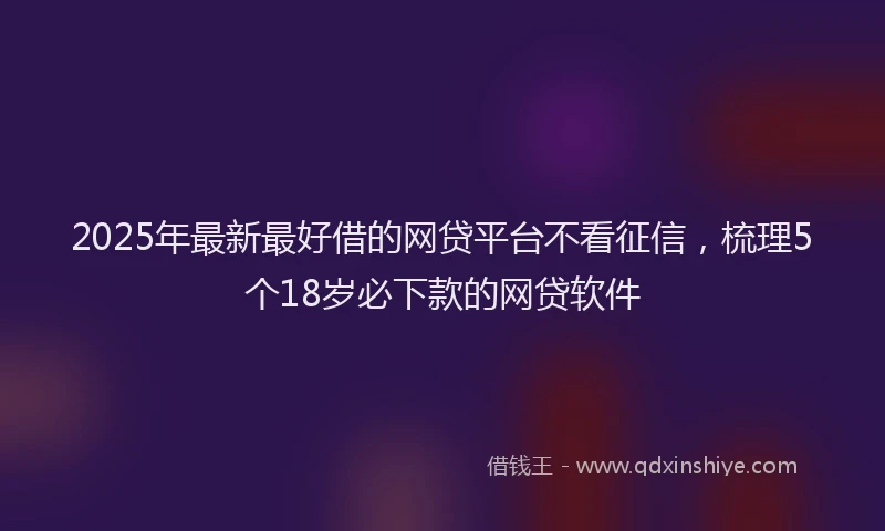 2025年最新最好借的网贷平台不看征信，梳理5个18岁必下款的网贷软件
