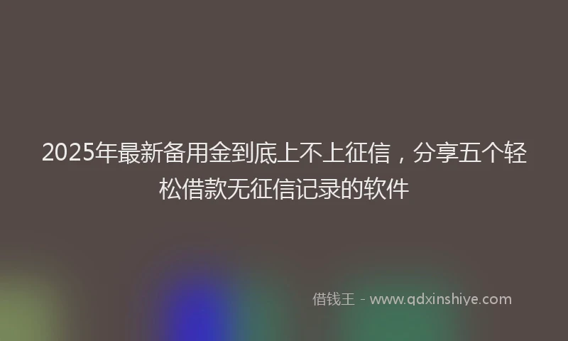 2025年最新备用金到底上不上征信，分享五个轻松借款无征信记录的软件