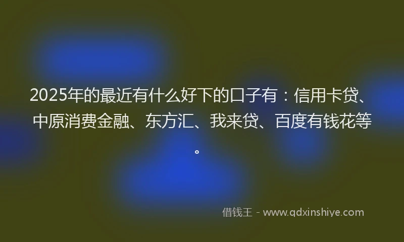 2025年的最近有什么好下的口子有：信用卡贷、中原消费金融、东方汇、我来贷、百度有钱花等。