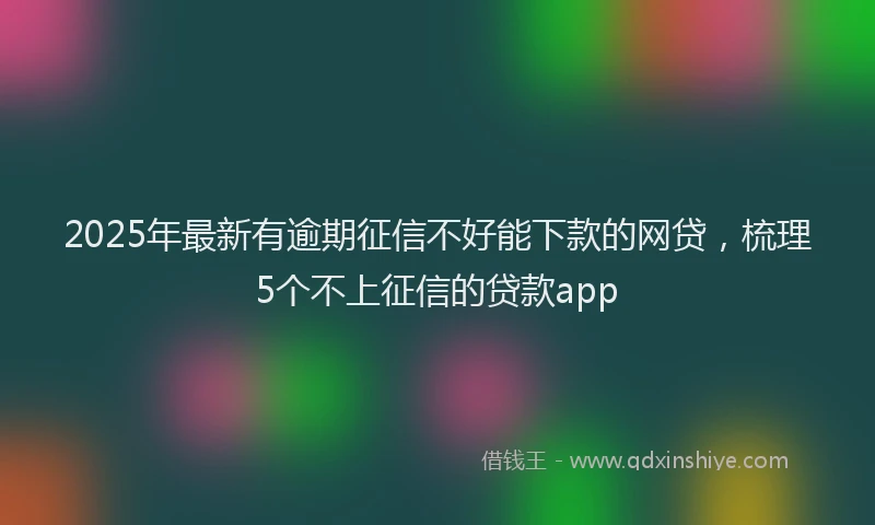 2025年最新有逾期征信不好能下款的网贷，梳理5个不上征信的贷款app