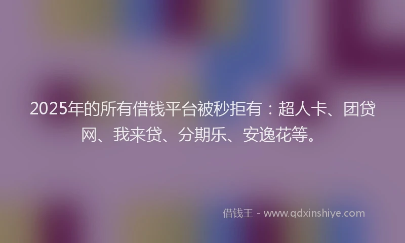 2025年的所有借钱平台被秒拒有：超人卡、团贷网、我来贷、分期乐、安逸花等。