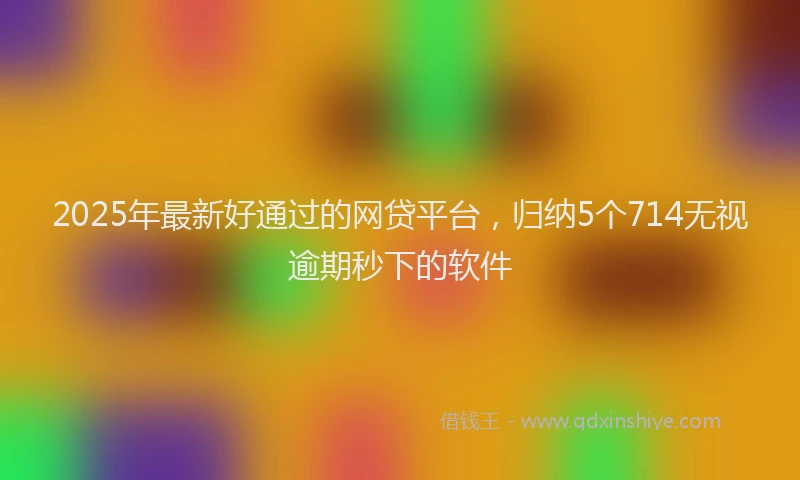 2025年最新好通过的网贷平台，归纳5个714无视逾期秒下的软件