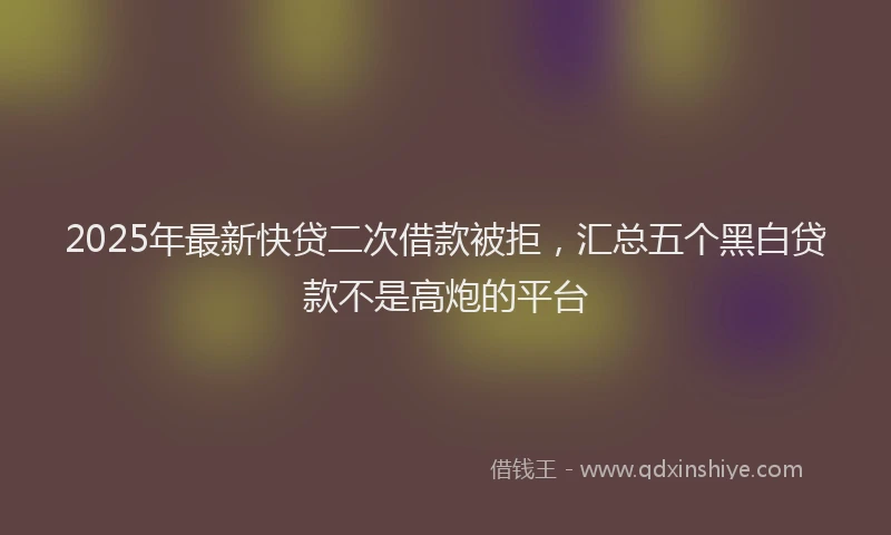 2025年最新快贷二次借款被拒，汇总五个黑白贷款不是高炮的平台