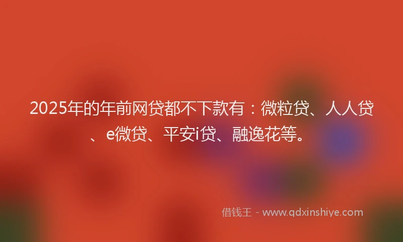 2025年的年前网贷都不下款有：微粒贷、人人贷、e微贷、平安i贷、融逸花等。